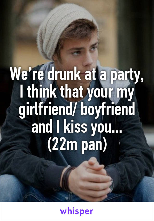 We’re drunk at a party, I think that your my girlfriend/ boyfriend and I kiss you...
(22m pan)