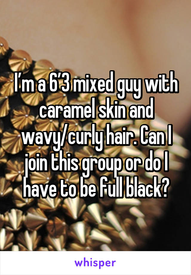 I’m a 6’3 mixed guy with caramel skin and wavy/curly hair. Can I join this group or do I have to be full black?