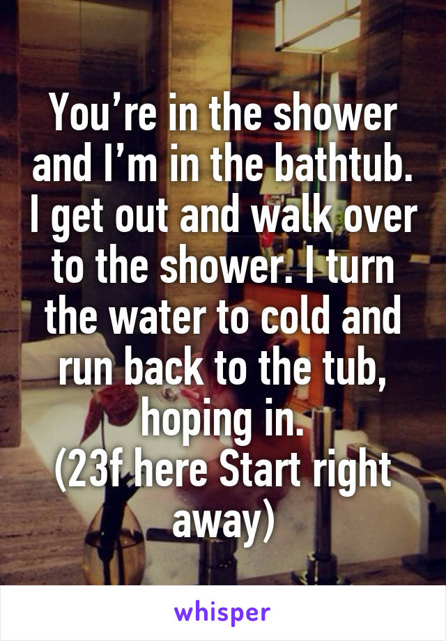 You’re in the shower and I’m in the bathtub. I get out and walk over to the shower. I turn the water to cold and run back to the tub, hoping in.
(23f here Start right away)