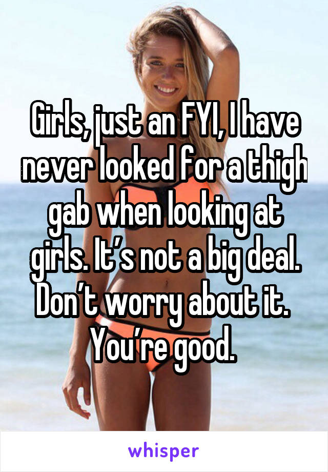 Girls, just an FYI, I have never looked for a thigh gab when looking at girls. It’s not a big deal. Don’t worry about it. 
You’re good. 