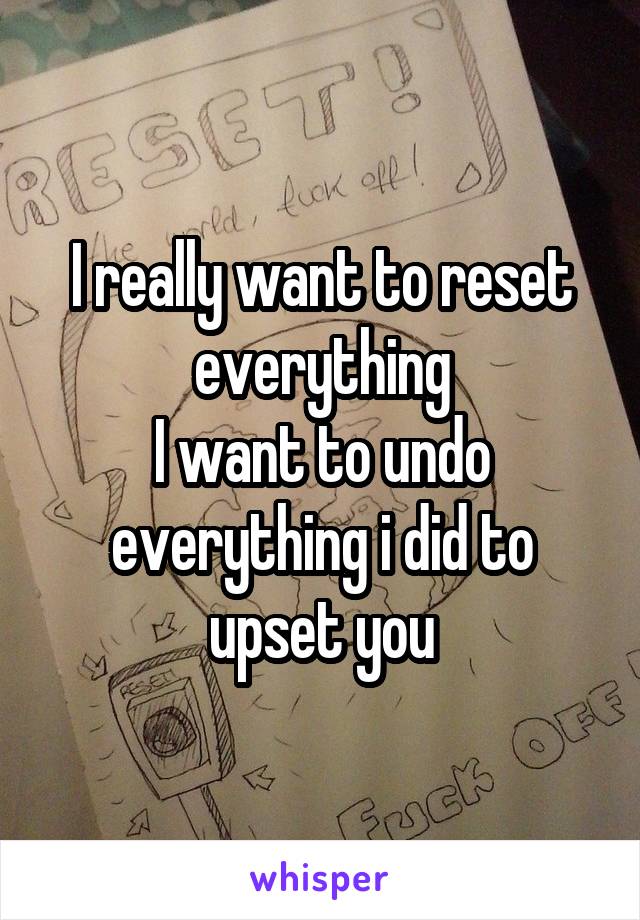 I really want to reset everything
I want to undo everything i did to upset you