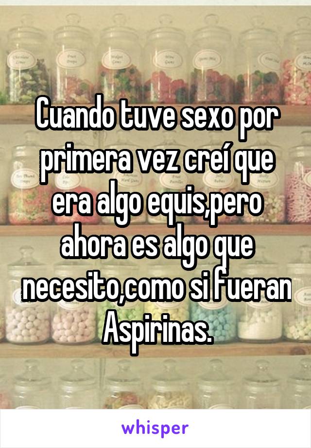 Cuando tuve sexo por primera vez creí que era algo equis,pero ahora es algo que necesito,como si fueran Aspirinas.