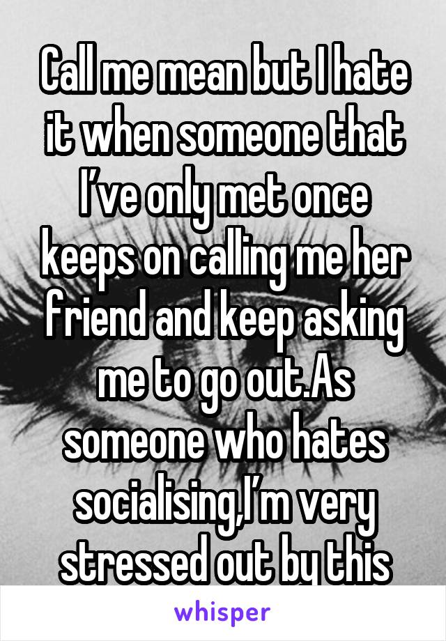 Call me mean but I hate it when someone that I’ve only met once keeps on calling me her friend and keep asking me to go out.As someone who hates socialising,I’m very stressed out by this