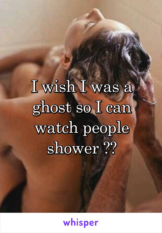 I wish I was a ghost so I can watch people shower 🙈🙊