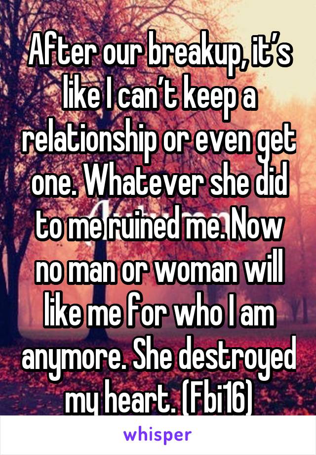 After our breakup, it’s like I can’t keep a relationship or even get one. Whatever she did to me ruined me. Now no man or woman will like me for who I am anymore. She destroyed my heart. (Fbi16)