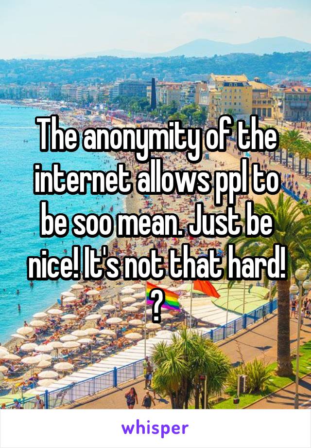 The anonymity of the internet allows ppl to be soo mean. Just be nice! It's not that hard! 😂