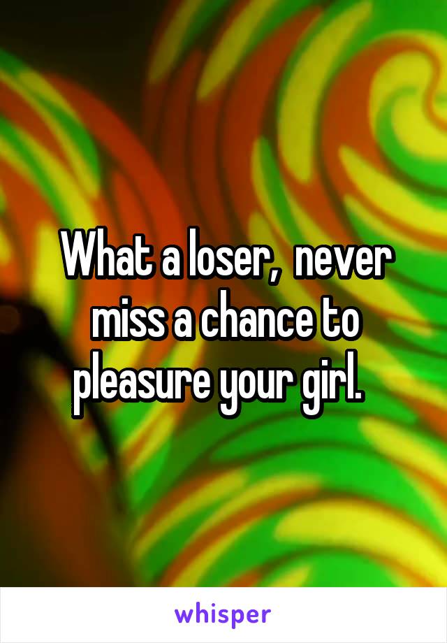 What a loser,  never miss a chance to pleasure your girl.  