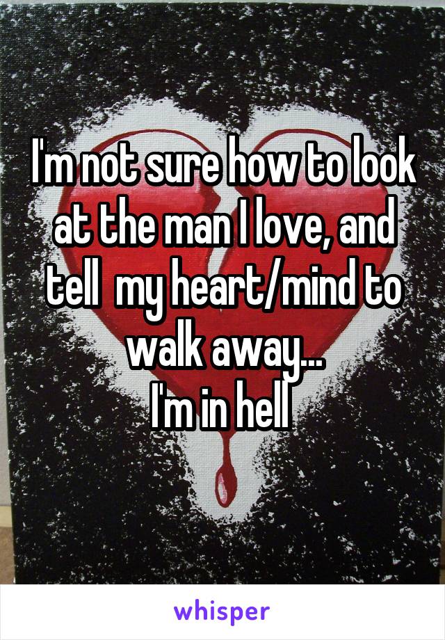 I'm not sure how to look at the man I love, and tell  my heart/mind to walk away...
I'm in hell 
