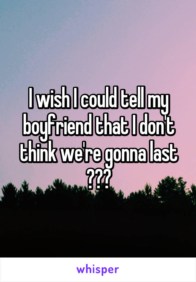 I wish I could tell my boyfriend that I don't think we're gonna last 😞😞😞