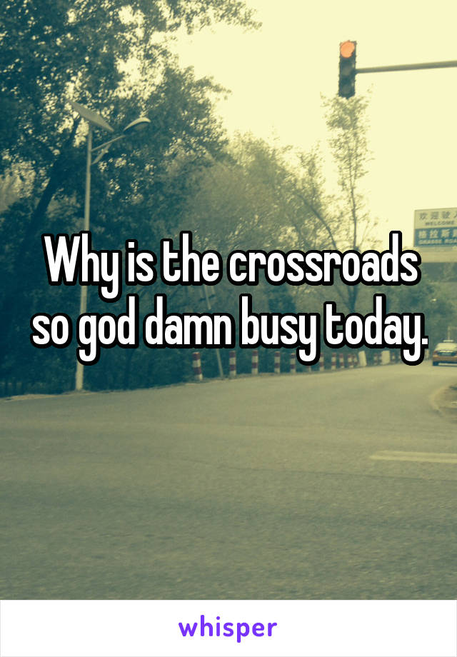 Why is the crossroads so god damn busy today. 