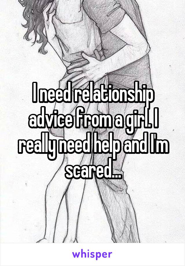 I need relationship advice from a girl. I really need help and I'm scared...