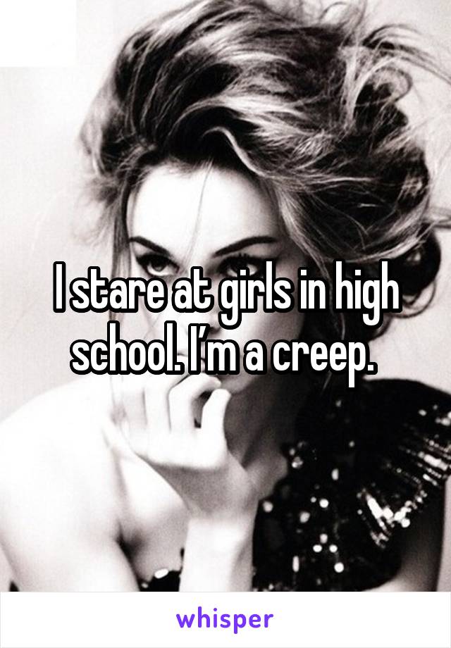 I stare at girls in high school. I’m a creep. 