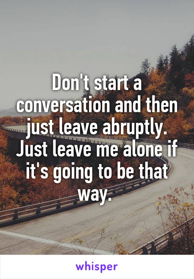 Don't start a conversation and then just leave abruptly. Just leave me alone if it's going to be that way. 