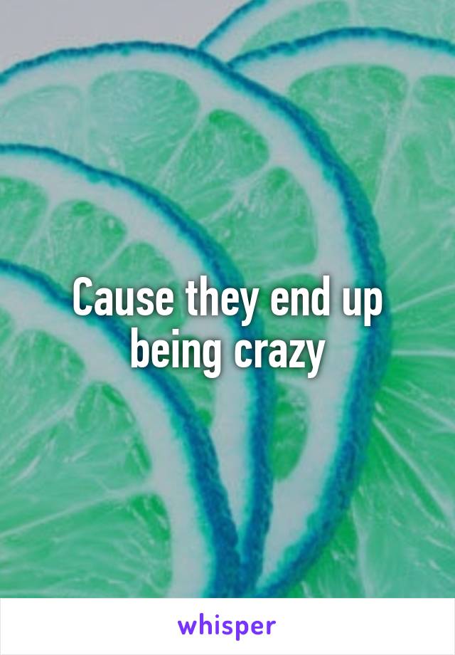 Cause they end up being crazy