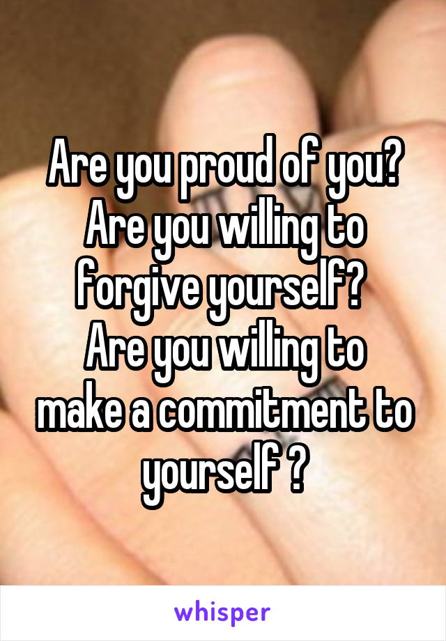 Are you proud of you? Are you willing to forgive yourself? 
Are you willing to make a commitment to yourself ?