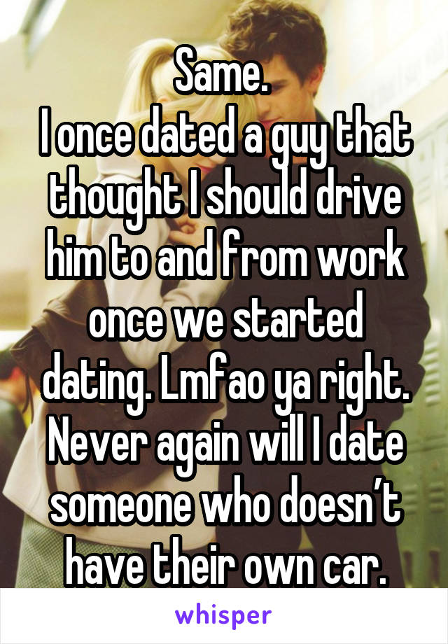 Same. 
I once dated a guy that thought I should drive him to and from work once we started dating. Lmfao ya right. Never again will I date someone who doesn’t have their own car.