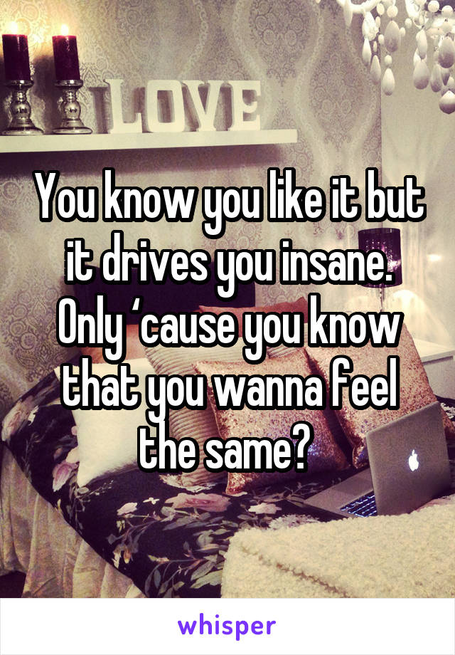 You know you like it but it drives you insane. Only ‘cause you know that you wanna feel the same🎶 