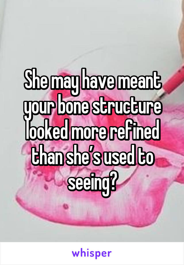 She may have meant your bone structure looked more refined than she’s used to seeing?