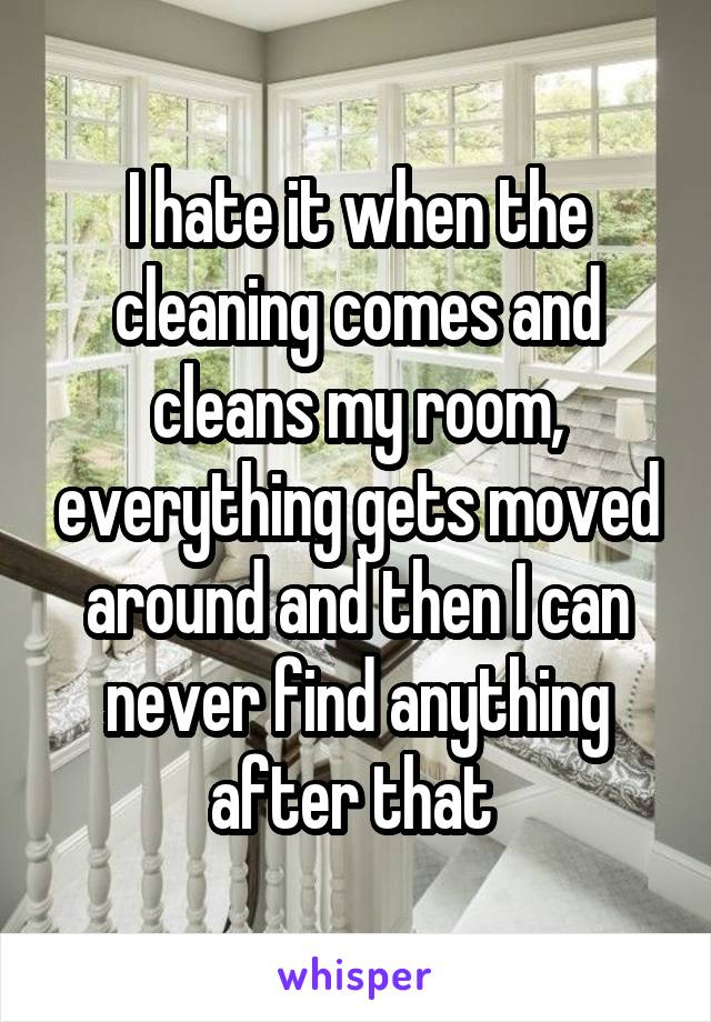 I hate it when the cleaning comes and cleans my room, everything gets moved around and then I can never find anything after that 