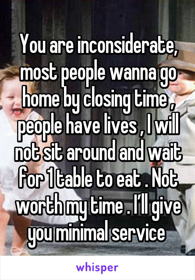 You are inconsiderate, most people wanna go home by closing time , people have lives , I will not sit around and wait for 1 table to eat . Not worth my time . I’ll give you minimal service 