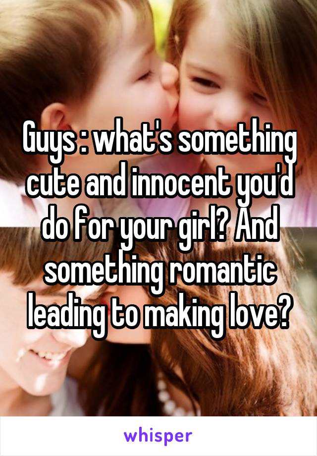 Guys : what's something cute and innocent you'd do for your girl? And something romantic leading to making love?