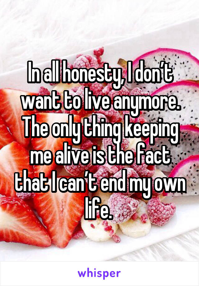 In all honesty, I don’t want to live anymore. The only thing keeping me alive is the fact that I can’t end my own life. 