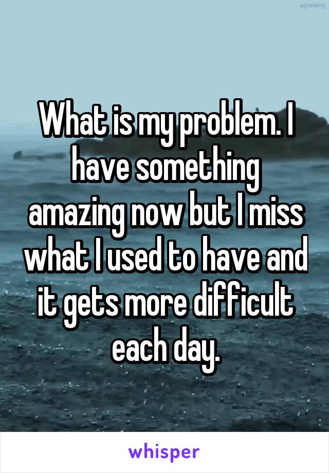 What is my problem. I have something amazing now but I miss what I used to have and it gets more difficult each day.