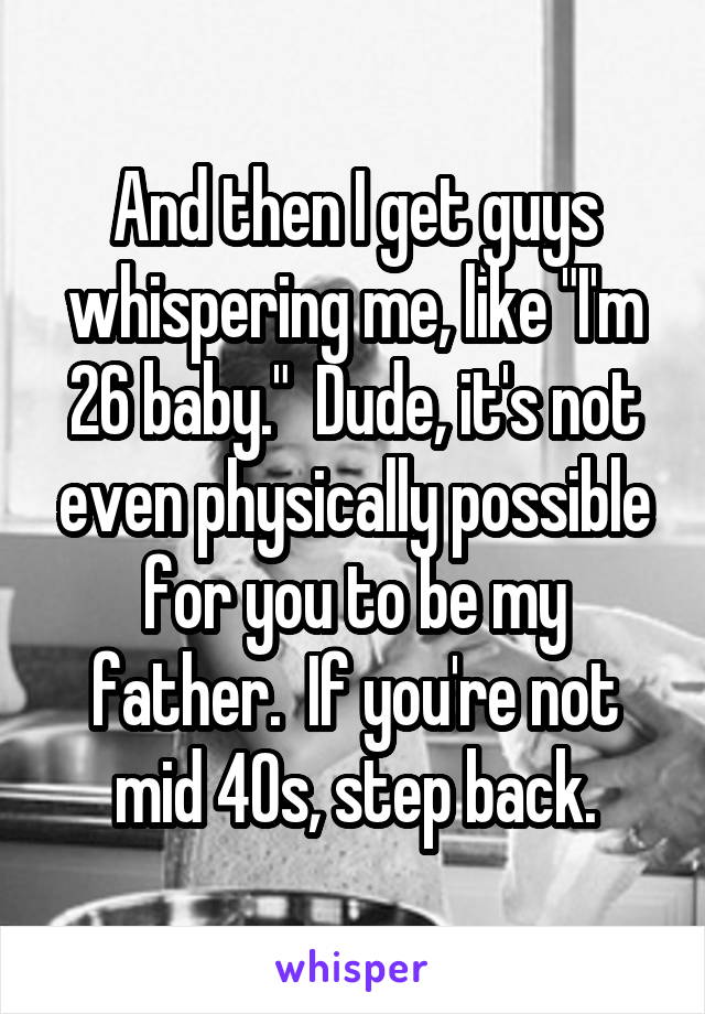 And then I get guys whispering me, like "I'm 26 baby."  Dude, it's not even physically possible for you to be my father.  If you're not mid 40s, step back.