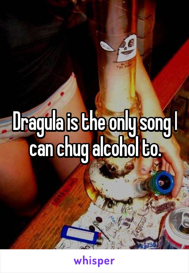 Dragula is the only song I can chug alcohol to.