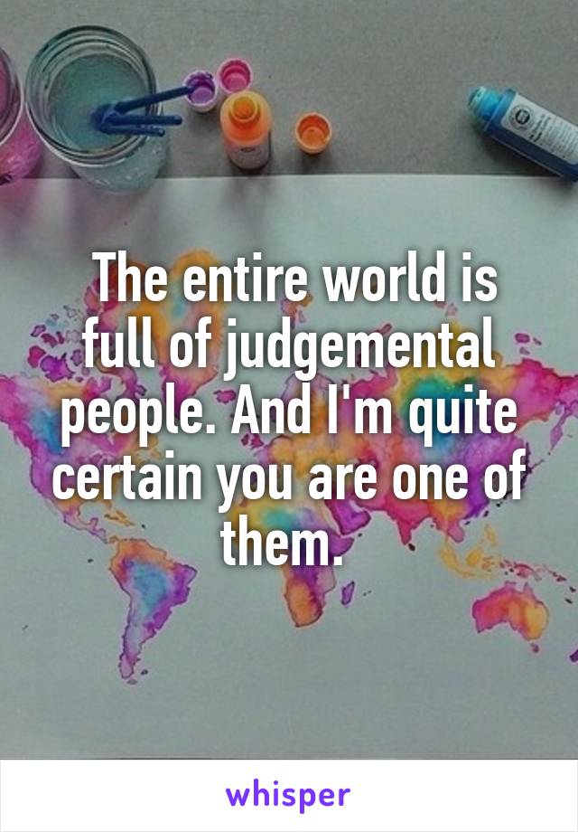  The entire world is full of judgemental people. And I'm quite certain you are one of them. 