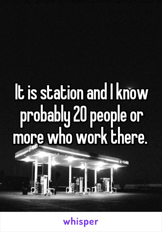 It is station and I know probably 20 people or more who work there. 