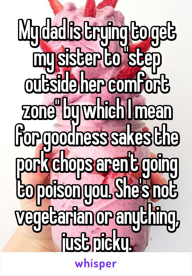 My dad is trying to get my sister to "step outside her comfort zone" by which I mean for goodness sakes the pork chops aren't going to poison you. She's not vegetarian or anything, just picky.