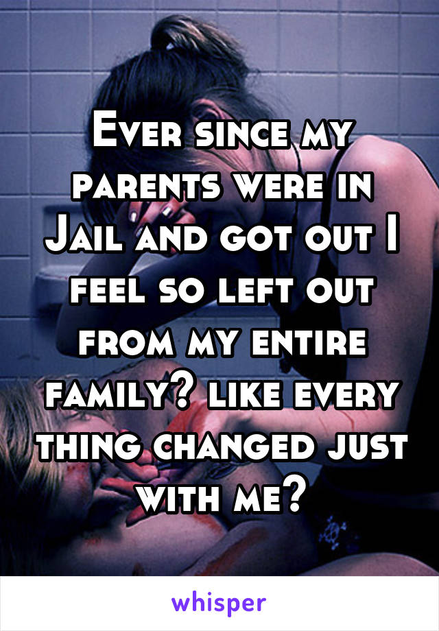 Ever since my parents were in Jail and got out I feel so left out from my entire family💔 like every thing changed just with me😰