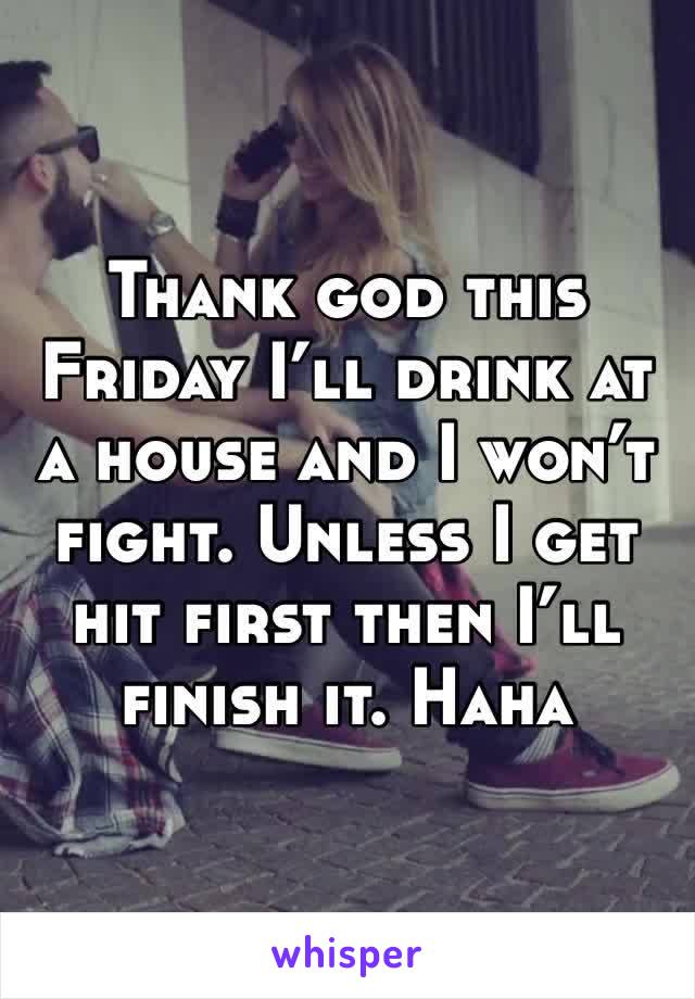 Thank god this Friday I’ll drink at a house and I won’t fight. Unless I get hit first then I’ll finish it. Haha