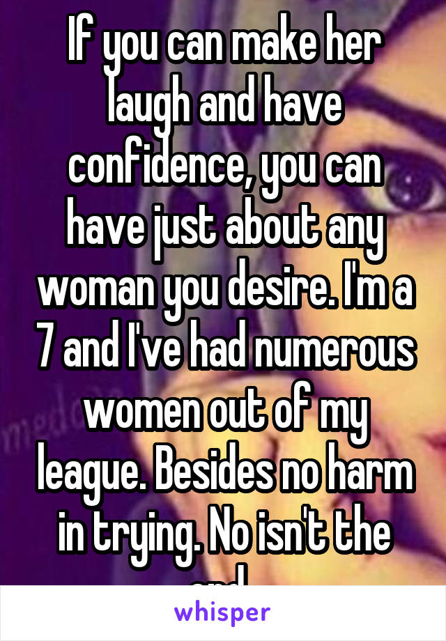 If you can make her laugh and have confidence, you can have just about any woman you desire. I'm a 7 and I've had numerous women out of my league. Besides no harm in trying. No isn't the end. 