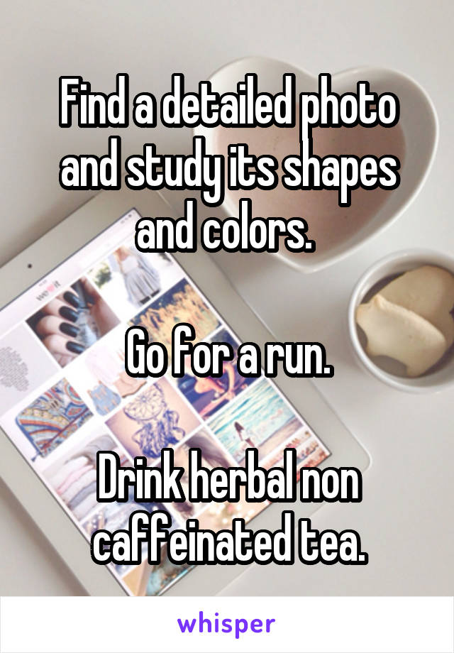 Find a detailed photo and study its shapes and colors. 

Go for a run.

Drink herbal non caffeinated tea.