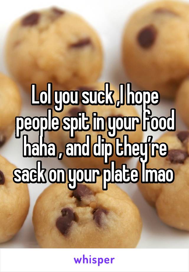 Lol you suck ,I hope people spit in your food haha , and dip they’re sack on your plate lmao 