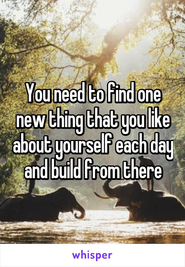 You need to find one new thing that you like about yourself each day and build from there