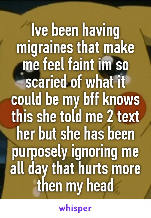 Ive been having migraines that make me feel faint im so scaried of what it could be my bff knows this she told me 2 text her but she has been purposely ignoring me all day that hurts more then my head