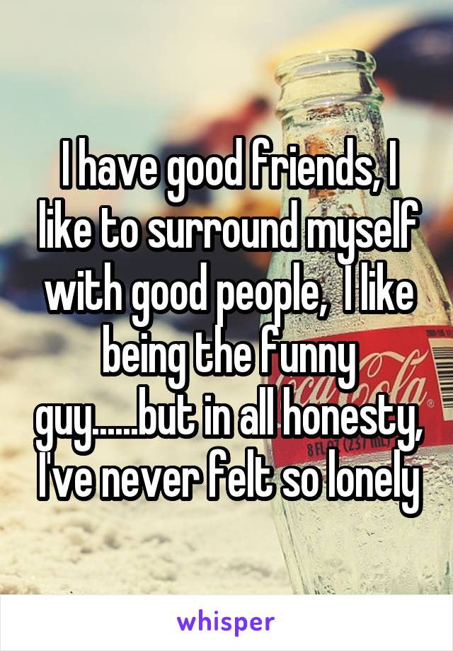 I have good friends, I like to surround myself with good people,  I like being the funny guy......but in all honesty, I've never felt so lonely