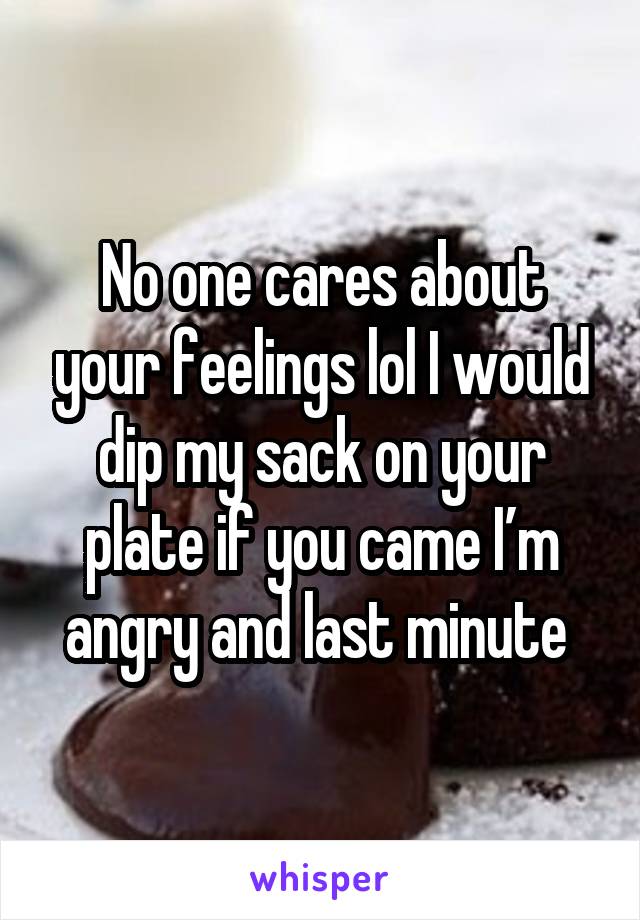 No one cares about your feelings lol I would dip my sack on your plate if you came I’m angry and last minute 