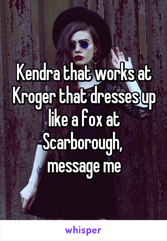 Kendra that works at Kroger that dresses up like a fox at Scarborough, 
message me