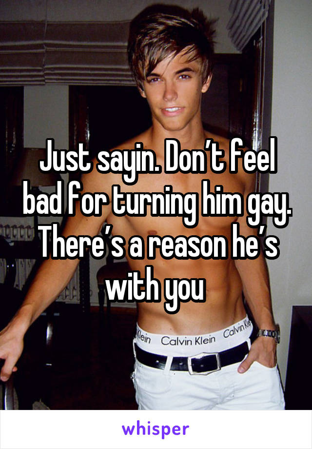 Just sayin. Don’t feel bad for turning him gay. There’s a reason he’s with you 