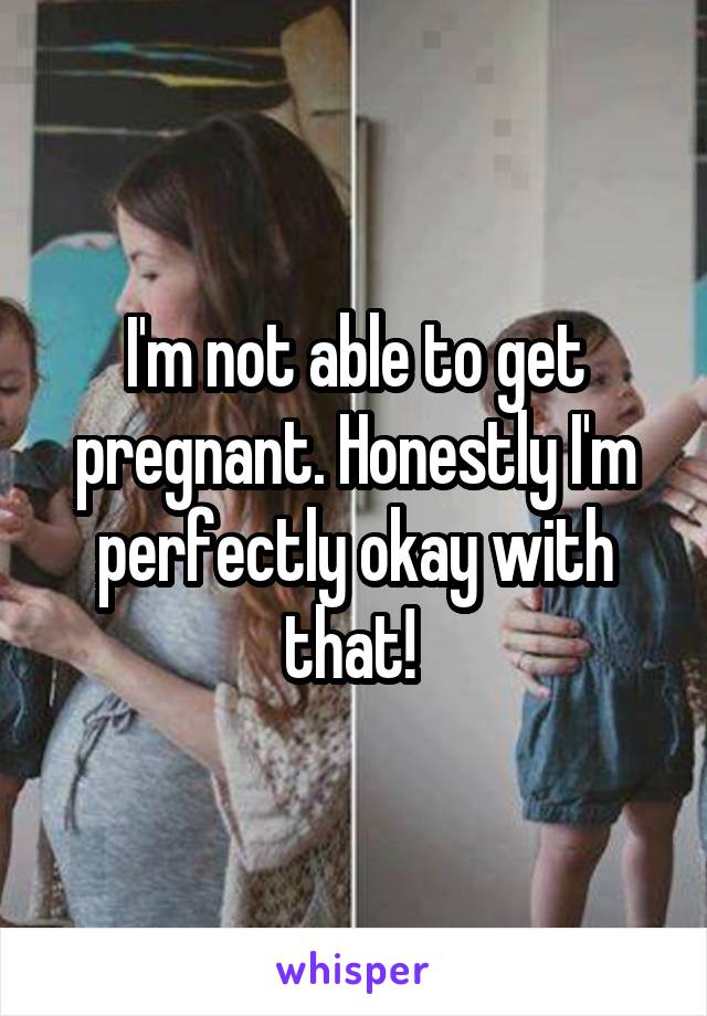 I'm not able to get pregnant. Honestly I'm perfectly okay with that! 