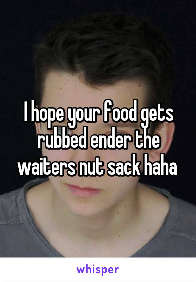 I hope your food gets rubbed ender the waiters nut sack haha 