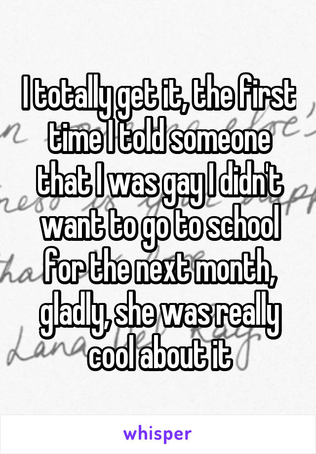 I totally get it, the first time I told someone that I was gay I didn't want to go to school for the next month, gladly, she was really cool about it