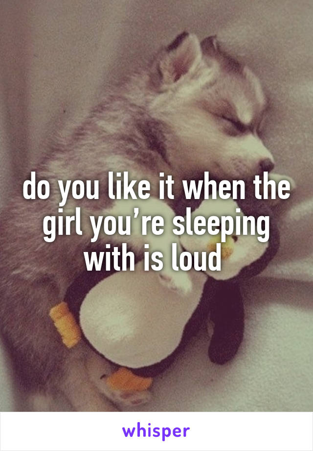 do you like it when the girl you’re sleeping with is loud 