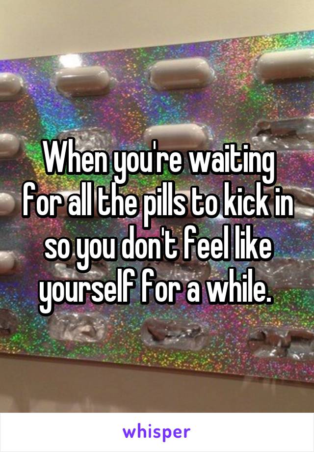 When you're waiting for all the pills to kick in so you don't feel like yourself for a while. 