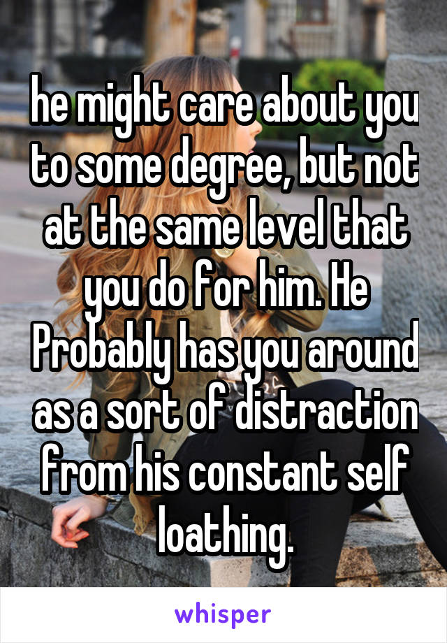 he might care about you to some degree, but not at the same level that you do for him. He Probably has you around as a sort of distraction from his constant self loathing.