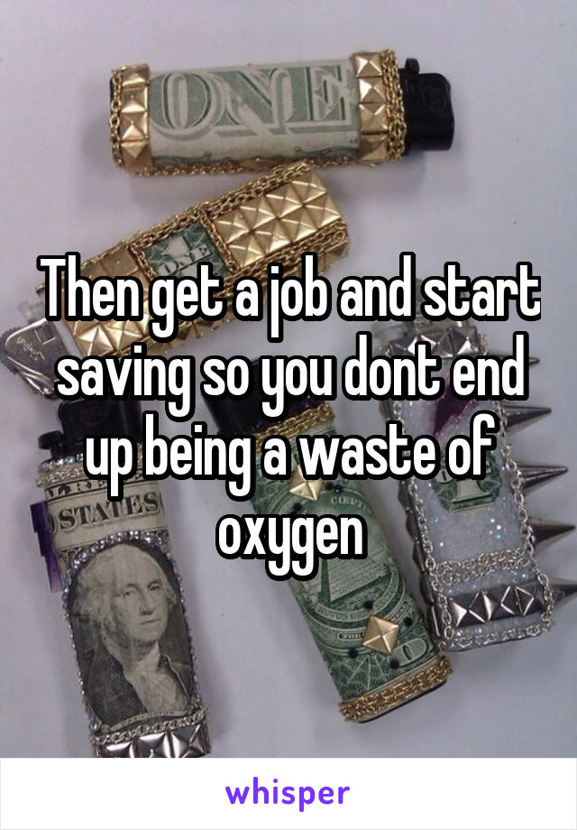 Then get a job and start saving so you dont end up being a waste of oxygen